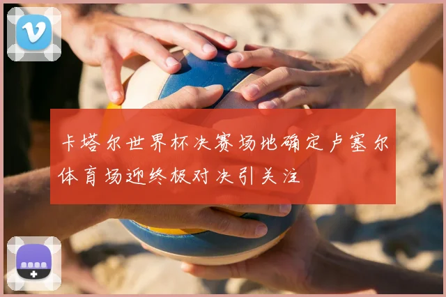 卡塔尔世界杯决赛场地确定卢塞尔体育场迎终极对决引关注