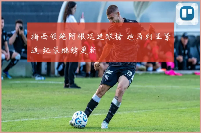 梅西领跑阿根廷进球榜 迪马利亚紧追 纪录继续更新