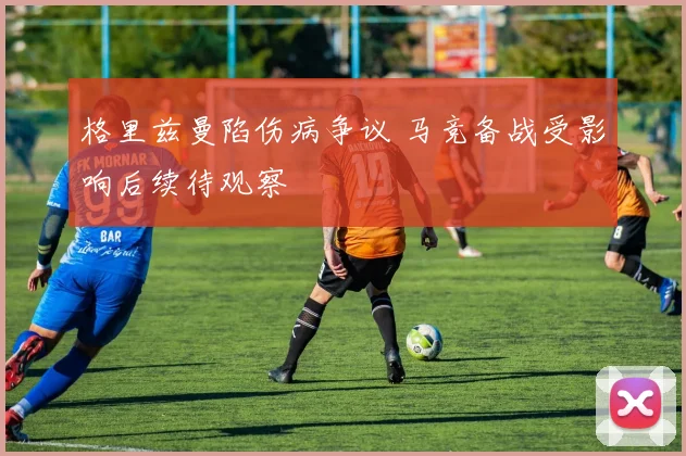 格里兹曼陷伤病争议 马竞备战受影响后续待观察