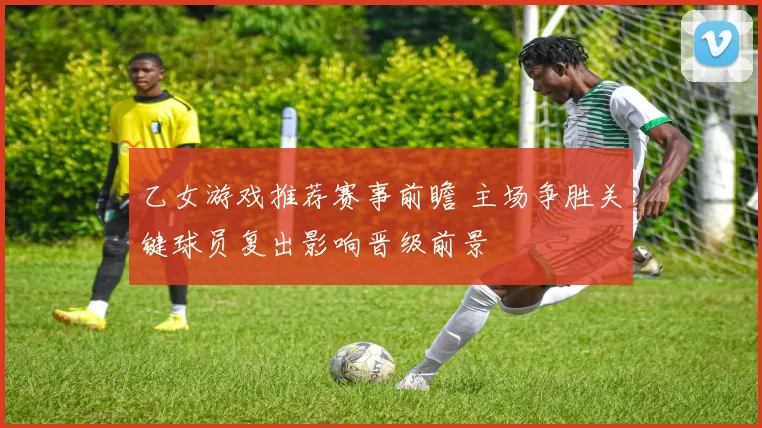 乙女游戏推荐赛事前瞻 主场争胜关键球员复出影响晋级前景