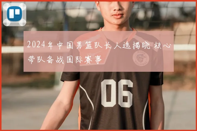 2024年中国男篮队长人选揭晓 核心带队备战国际赛事