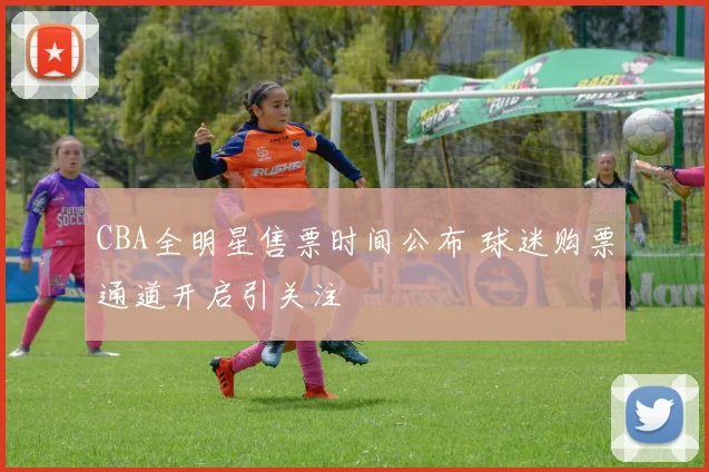 CBA全明星售票时间公布 球迷购票通道开启引关注