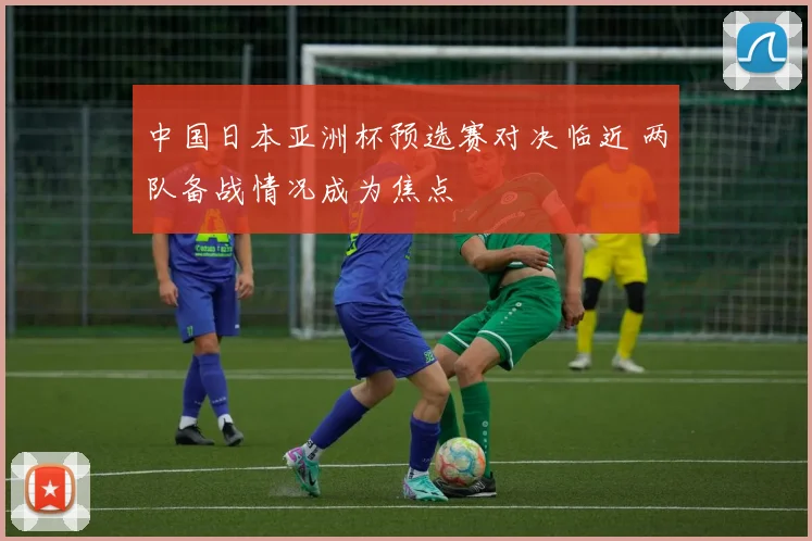 中国日本亚洲杯预选赛对决临近 两队备战情况成为焦点
