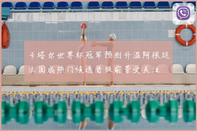 卡塔尔世界杯冠军预测升温阿根廷法国成热门候选晋级前景受关注