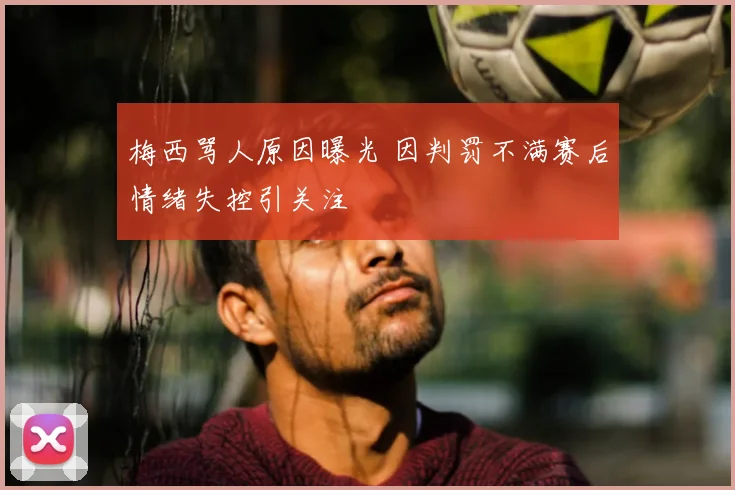 梅西骂人原因曝光 因判罚不满赛后情绪失控引关注