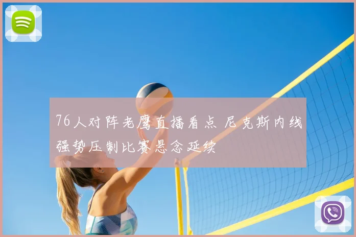 76人对阵老鹰直播看点 尼克斯内线强势压制比赛悬念延续