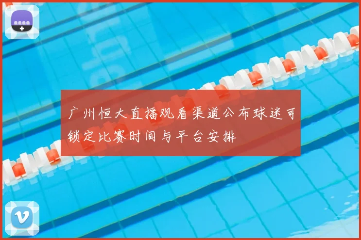广州恒大直播观看渠道公布球迷可锁定比赛时间与平台安排