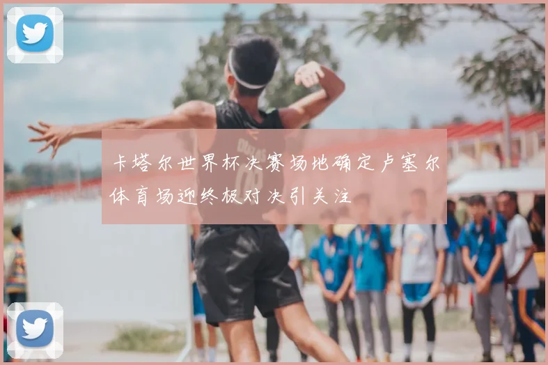 卡塔尔世界杯决赛场地确定卢塞尔体育场迎终极对决引关注