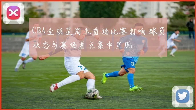 CBA全明星周末首场比赛打响 球员状态与赛场看点集中呈现