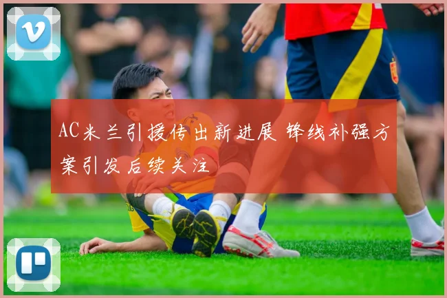 AC米兰引援传出新进展 锋线补强方案引发后续关注