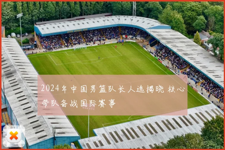 2024年中国男篮队长人选揭晓 核心带队备战国际赛事