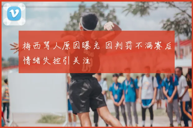 梅西骂人原因曝光 因判罚不满赛后情绪失控引关注