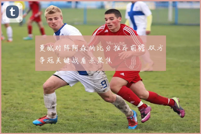 曼城对阵阿森纳比分推荐前瞻 双方争冠关键战看点聚焦