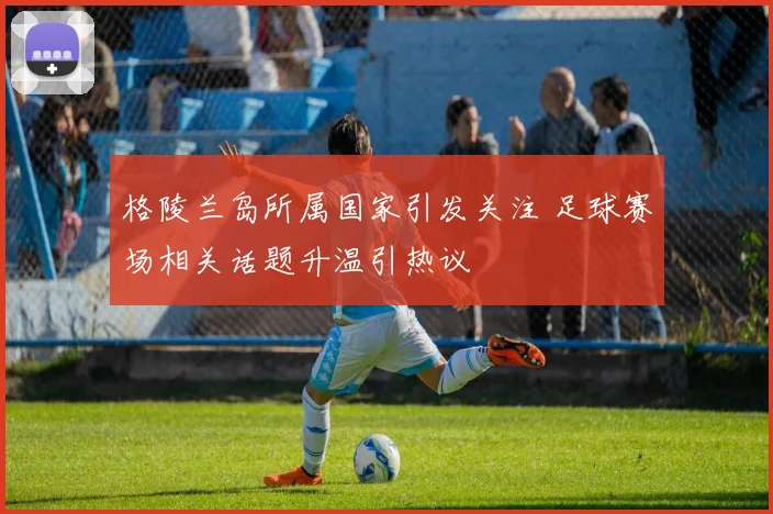 格陵兰岛所属国家引发关注 足球赛场相关话题升温引热议