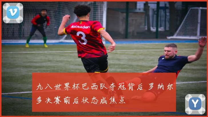 九八世界杯巴西队夺冠背后 罗纳尔多决赛前后状态成焦点